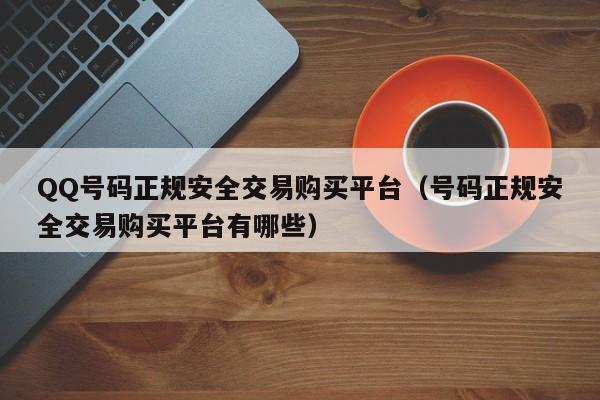 QQ号码正规安全交易购买平台（号码正规安全交易购买平台有哪些）