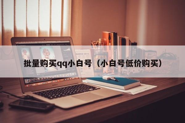 批量购买qq小白号（小白号低价购买）